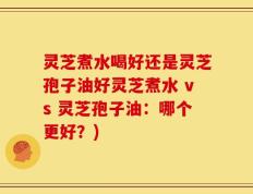 灵芝煮水喝好还是灵芝孢子油好灵芝煮水 vs 灵芝孢子油：哪个更好？)