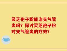 灵芝孢子粉能治支气管炎吗？探讨灵芝孢子粉对支气管炎的疗效？