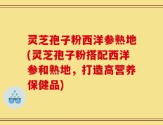 灵芝孢子粉西洋参熟地(灵芝孢子粉搭配西洋参和熟地，打造高营养保健品)