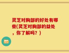 灵芝对胸部的好处有哪些(灵芝对胸部的益处，你了解吗？)