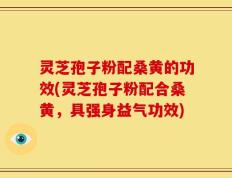 灵芝孢子粉配桑黄的功效(灵芝孢子粉配合桑黄，具强身益气功效)