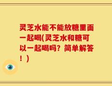 灵芝水能不能放糖里面一起喝(灵芝水和糖可以一起喝吗？简单解答！)