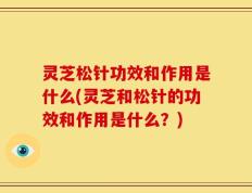 灵芝松针功效和作用是什么(灵芝和松针的功效和作用是什么？)