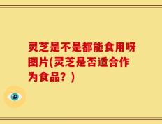 灵芝是不是都能食用呀图片(灵芝是否适合作为食品？)