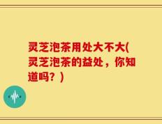 灵芝泡茶用处大不大(灵芝泡茶的益处，你知道吗？)