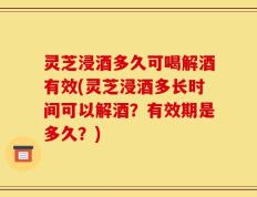灵芝浸酒多久可喝解酒有效(灵芝浸酒多长时间可以解酒？有效期是多久？)