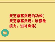 灵芝桑葚煲汤的功效(灵芝桑葚煲汤：增强免疫力，滋补身体)