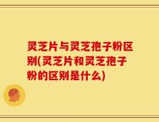 灵芝片与灵芝孢子粉区别(灵芝片和灵芝孢子粉的区别是什么)