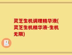 灵芝生机调理精华液(灵芝生机精华液-生机无限)