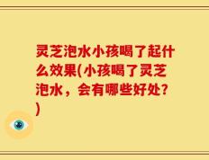 灵芝泡水小孩喝了起什么效果(小孩喝了灵芝泡水，会有哪些好处？)