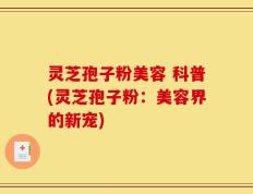 灵芝孢子粉美容 科普(灵芝孢子粉：美容界的新宠)