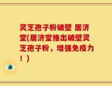 灵芝孢子粉破壁 居济堂(居济堂推出破壁灵芝孢子粉，增强免疫力！)