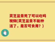 灵芝盆景死了可以吃吗视频(灵芝盆景不能种活了，是否可食用？)