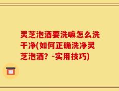 灵芝泡酒要洗嘛怎么洗干净(如何正确洗净灵芝泡酒？-实用技巧)