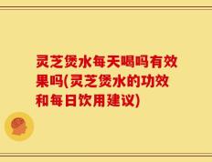 灵芝煲水每天喝吗有效果吗(灵芝煲水的功效和每日饮用建议)