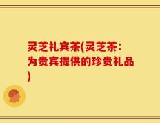 灵芝礼宾茶(灵芝茶：为贵宾提供的珍贵礼品)