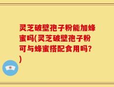灵芝破壁孢子粉能加蜂蜜吗(灵芝破壁孢子粉可与蜂蜜搭配食用吗？)