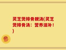 灵芝煲排骨靓汤(灵芝煲排骨汤：营养滋补！)