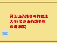 灵芝山药炖老鸡的做法大全(灵芝山药炖老鸡食谱详解)