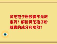 灵芝孢子粉胶囊不是激素药？解析灵芝孢子粉胶囊的成分和功效？