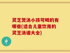 灵芝煲汤小孩可喝的有哪些(适合儿童饮用的灵芝汤谱大全)