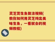 灵芝煲生鱼做法视频(教你如何用灵芝炖出美味生鱼，一看就会的视频教程)