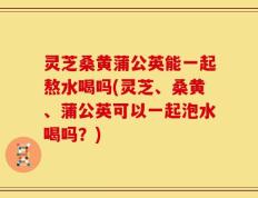 灵芝桑黄蒲公英能一起熬水喝吗(灵芝、桑黄、蒲公英可以一起泡水喝吗？)