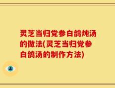 灵芝当归党参白鸽炖汤的做法(灵芝当归党参白鸽汤的制作方法)