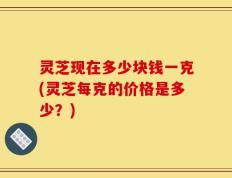 灵芝现在多少块钱一克(灵芝每克的价格是多少？)
