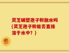 灵芝破壁孢子粉融水吗(灵芝孢子粉能否直接溶于水中？)