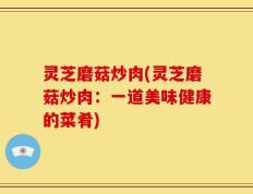 灵芝磨菇炒肉(灵芝磨菇炒肉：一道美味健康的菜肴)