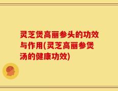 灵芝煲高丽参头的功效与作用(灵芝高丽参煲汤的健康功效)