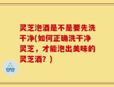 灵芝泡酒是不是要先洗干净(如何正确洗干净灵芝，才能泡出美味的灵芝酒？)