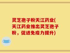 灵芝孢子粉天江药业(天江药业推出灵芝孢子粉，促进免疫力提升)