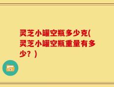 灵芝小罐空瓶多少克(灵芝小罐空瓶重量有多少？)