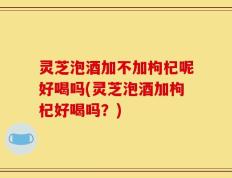 灵芝泡酒加不加枸杞呢好喝吗(灵芝泡酒加枸杞好喝吗？)