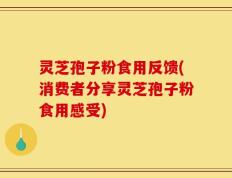 灵芝孢子粉食用反馈(消费者分享灵芝孢子粉食用感受)