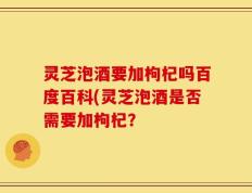 灵芝泡酒要加枸杞吗百度百科(灵芝泡酒是否需要加枸杞？