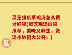 灵芝猫爪草鸡汤怎么煲才好喝(灵芝鸡汤加猫爪草，美味又养生，煲汤小妙招大公开！)
