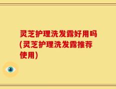 灵芝护理洗发露好用吗(灵芝护理洗发露推荐使用)
