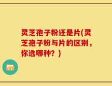 灵芝孢子粉还是片(灵芝孢子粉与片的区别，你选哪种？)