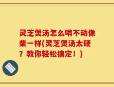 灵芝煲汤怎么啃不动像柴一样(灵芝煲汤太硬？教你轻松搞定！)