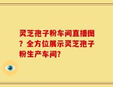灵芝孢子粉车间直播图？全方位展示灵芝孢子粉生产车间？