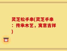 灵芝松手串(灵芝手串：传承木艺，寓意吉祥)