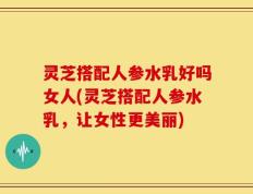 灵芝搭配人参水乳好吗女人(灵芝搭配人参水乳，让女性更美丽)