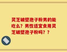 灵芝破壁孢子粉男的能吃么？男性适宜食用灵芝破壁孢子粉吗？？