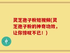 灵芝孢子粉短视频(灵芝孢子粉的神奇功效，让你惊叹不已！)