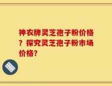 神农牌灵芝孢子粉价格？探究灵芝孢子粉市场价格？