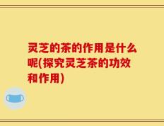 灵芝的茶的作用是什么呢(探究灵芝茶的功效和作用)