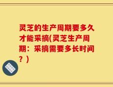 灵芝的生产周期要多久才能采摘(灵芝生产周期：采摘需要多长时间？)